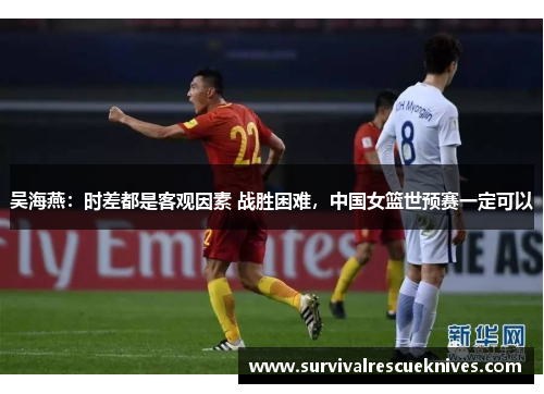 吴海燕：时差都是客观因素 战胜困难，中国女篮世预赛一定可以